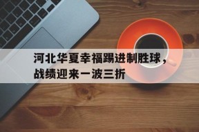 易游体育-关于河北华夏幸福踢进制胜球，战绩迎来一波三折的信息