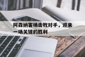 易游体育官网-阿森纳客场击败对手,迎来一场关键的胜利比赛
