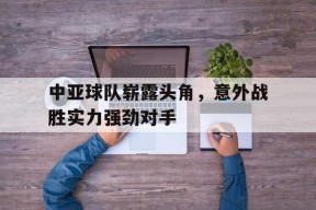 易游体育公司-中亚球队崭露头角，意外战胜实力强劲对手(中亚球队崭露头角,意外战胜实力强劲对手的是谁)