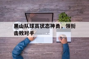 易游体育公司-黑山队球员状态神勇，领衔击败对手(黑山队球员状态神勇,领衔击败对手是谁)