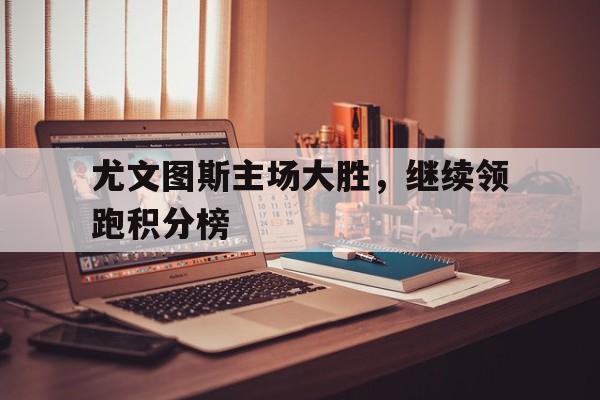 尤文图斯主场大胜，继续领跑积分榜的简单介绍